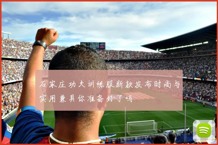 石家庄功夫训练服新款发布时尚与实用兼具你准备好了吗