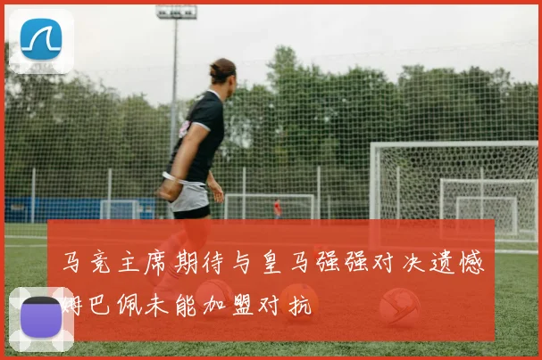 马竞主席期待与皇马强强对决遗憾姆巴佩未能加盟对抗