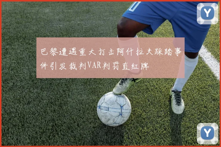 巴黎遭遇重大打击阿什拉夫踩踏事件引发裁判VAR判罚直红牌