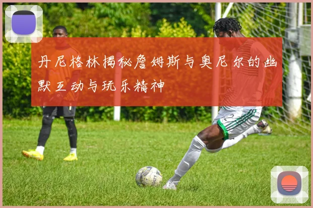 丹尼格林揭秘詹姆斯与奥尼尔的幽默互动与玩乐精神
