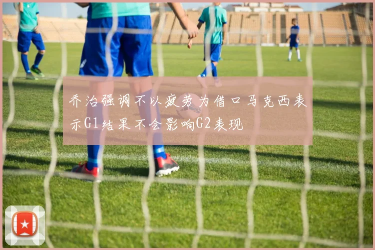 乔治强调不以疲劳为借口马克西表示G1结果不会影响G2表现