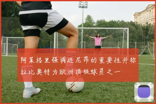 阿莱格里强调迈尼昂的重要性并称拉比奥特为欧洲顶级球员之一
