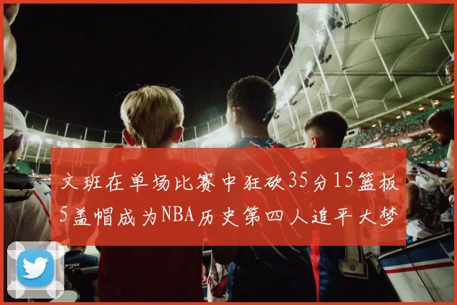文班在单场比赛中狂砍35分15篮板5盖帽成为NBA历史第四人追平大梦鲨鱼天勾