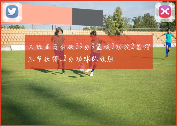 文班亚马狂砍39分9篮板3助攻2盖帽末节独得12分助球队致胜