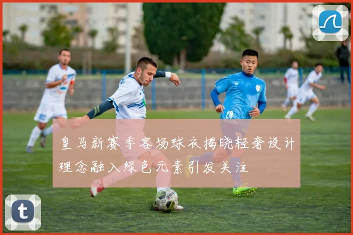 皇马新赛季客场球衣揭晓轻奢设计理念融入绿色元素引发关注