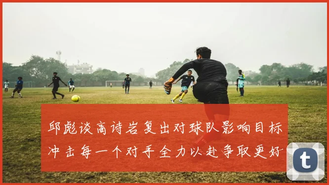 邱彪谈高诗岩复出对球队影响目标冲击每一个对手全力以赴争取更好成绩