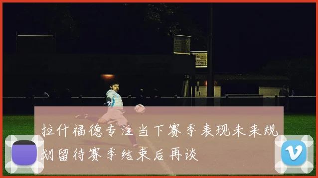 拉什福德专注当下赛季表现未来规划留待赛季结束后再谈