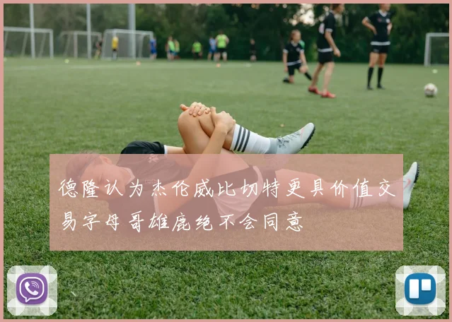德隆认为杰伦威比切特更具价值交易字母哥雄鹿绝不会同意