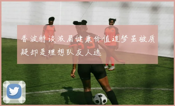 香波特谈浓眉健康价值追梦虽被质疑却是理想队友人选