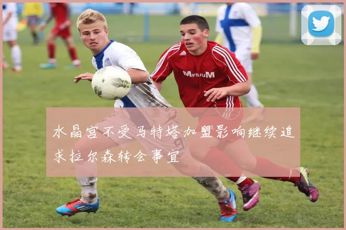 水晶宫不受马特塔加盟影响继续追求拉尔森转会事宜