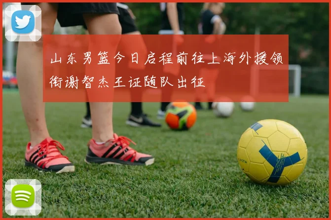 山东男篮今日启程前往上海外援领衔谢智杰王证随队出征