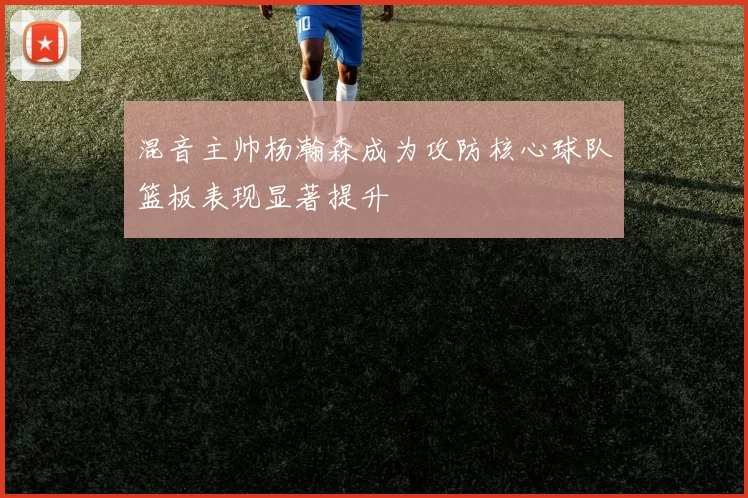 混音主帅杨瀚森成为攻防核心球队篮板表现显著提升